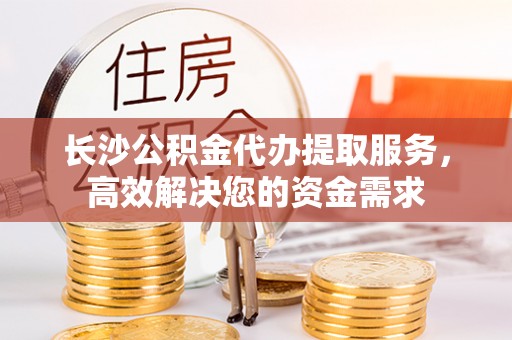 石阡长沙公积金代办提取服务，高效解决您的资金需求