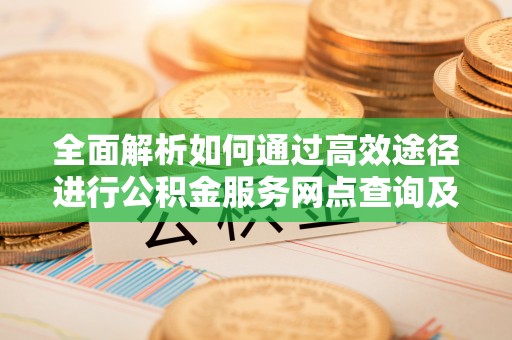 石阡全面解析如何通过高效途径进行公积金服务网点查询及办理相关业务