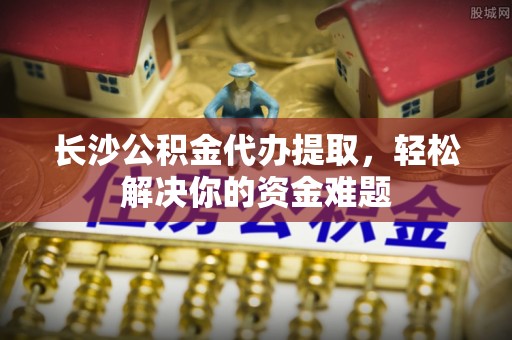 石阡长沙公积金代办提取，轻松解决你的资金难题