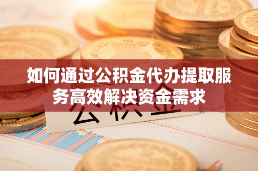 石阡如何通过公积金代办提取服务高效解决资金需求