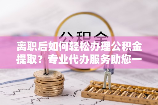 石阡离职后如何轻松办理公积金提取？专业代办服务助您一臂之力