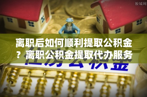 石阡离职后如何顺利提取公积金？离职公积金提取代办服务帮你搞定！