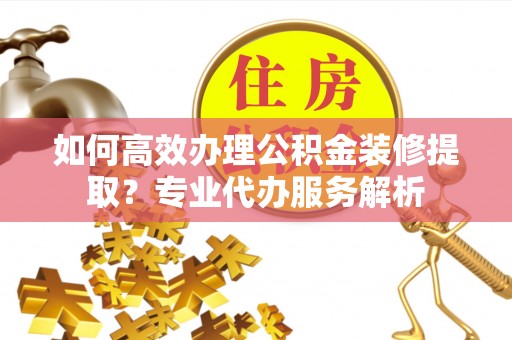 石阡如何高效办理公积金装修提取？专业代办服务解析