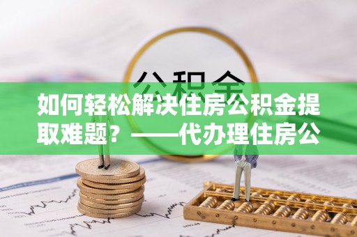石阡如何轻松解决住房公积金提取难题？——代办理住房公积金提取服务解析