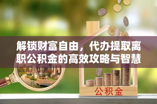 石阡解锁财富自由，代办提取离职公积金的高效攻略与智慧选择