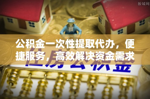石阡公积金一次性提取代办，便捷服务，高效解决资金需求