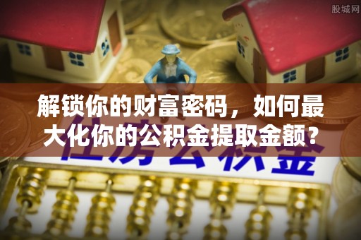 石阡解锁你的财富密码，如何最大化你的公积金提取金额？