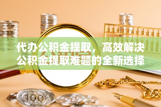 石阡代办公积金提取，高效解决公积金提取难题的全新选择