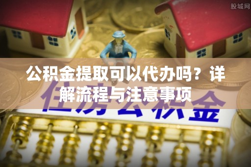 石阡公积金提取可以代办吗？详解流程与注意事项