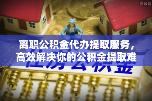 石阡离职公积金代办提取服务，高效解决你的公积金提取难题