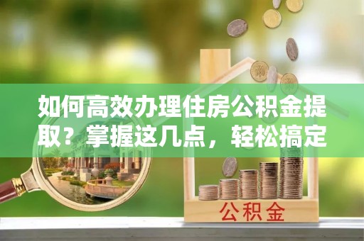 石阡如何高效办理住房公积金提取？掌握这几点，轻松搞定！