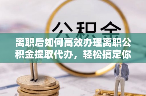 石阡离职后如何高效办理离职公积金提取代办，轻松搞定你的公积金