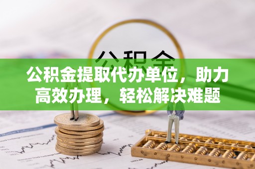 石阡公积金提取代办单位，助力高效办理，轻松解决难题