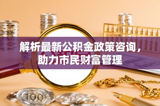 石阡解析最新公积金政策咨询，助力市民财富管理