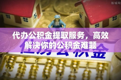 石阡代办公积金提取服务，高效解决你的公积金难题