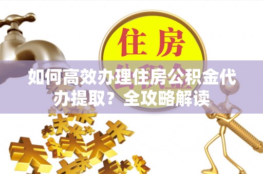 石阡如何高效办理住房公积金代办提取？全攻略解读