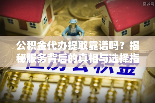 石阡公积金代办提取靠谱吗？揭秘服务背后的真相与选择指南