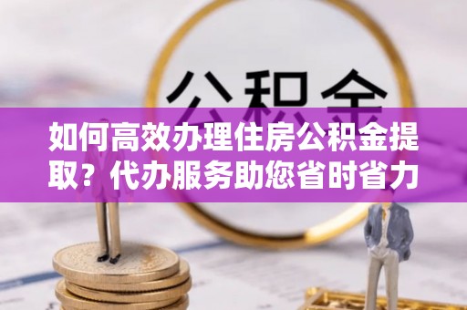 石阡如何高效办理住房公积金提取？代办服务助您省时省力