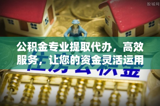石阡公积金专业提取代办，高效服务，让您的资金灵活运用