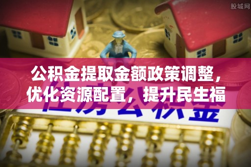 石阡公积金提取金额政策调整，优化资源配置，提升民生福祉