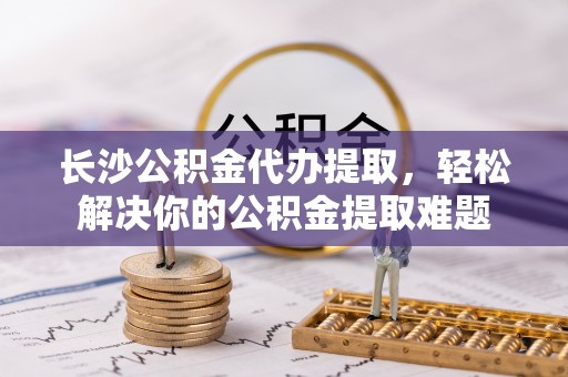 石阡长沙公积金代办提取，轻松解决你的公积金提取难题