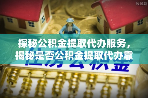 石阡探秘公积金提取代办服务，揭秘是否公积金提取代办靠谱吗？