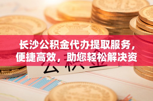 石阡长沙公积金代办提取服务，便捷高效，助您轻松解决资金需求