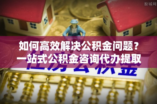 石阡如何高效解决公积金问题？一站式公积金咨询代办提取服务全解析