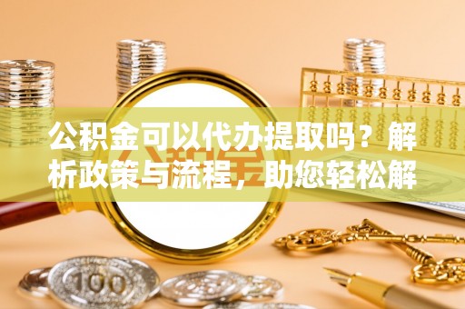 石阡公积金可以代办提取吗？解析政策与流程，助您轻松解决疑问