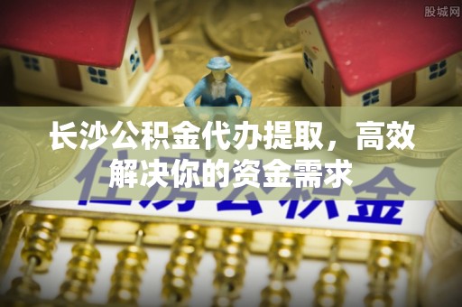 石阡长沙公积金代办提取，高效解决你的资金需求
