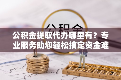 石阡公积金提取代办哪里有？专业服务助您轻松搞定资金难题