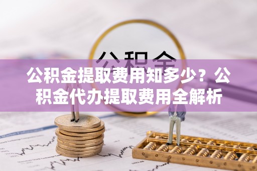 石阡公积金提取费用知多少？公积金代办提取费用全解析