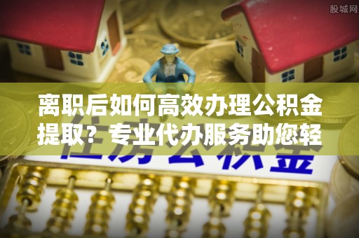 石阡离职后如何高效办理公积金提取？专业代办服务助您轻松搞定