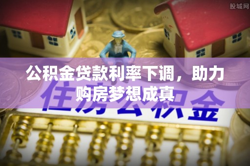 石阡公积金贷款利率下调，助力购房梦想成真