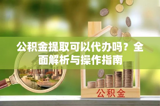 石阡公积金提取可以代办吗？全面解析与操作指南