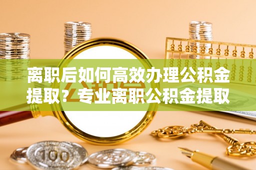 石阡离职后如何高效办理公积金提取？专业离职公积金提取代办服务指南