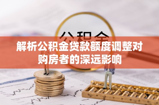 石阡解析公积金贷款额度调整对购房者的深远影响