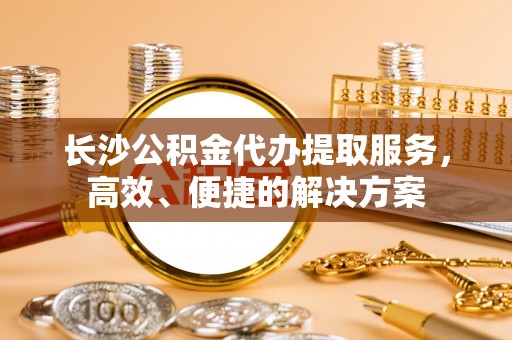 石阡长沙公积金代办提取服务，高效、便捷的解决方案
