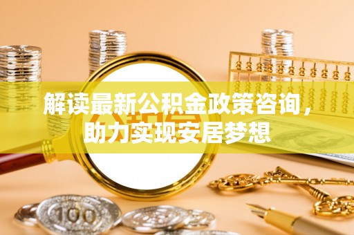石阡解读最新公积金政策咨询，助力实现安居梦想