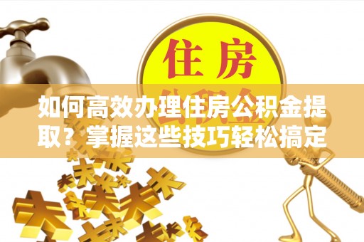石阡如何高效办理住房公积金提取？掌握这些技巧轻松搞定