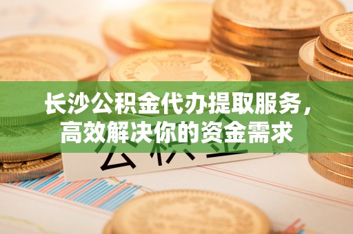 石阡长沙公积金代办提取服务，高效解决你的资金需求