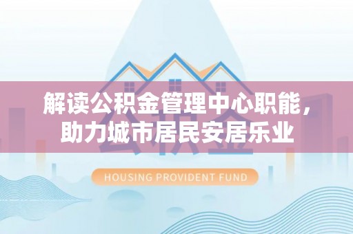 石阡解读公积金管理中心职能，助力城市居民安居乐业