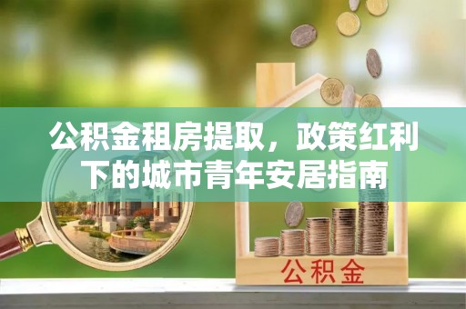 石阡公积金租房提取，政策红利下的城市青年安居指南