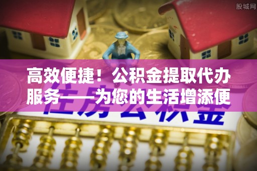 石阡高效便捷！公积金提取代办服务——为您的生活增添便利