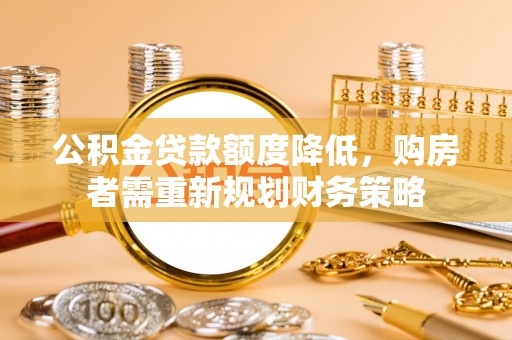 石阡公积金贷款额度降低，购房者需重新规划财务策略