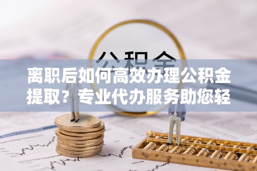 石阡离职后如何高效办理公积金提取？专业代办服务助您轻松搞定