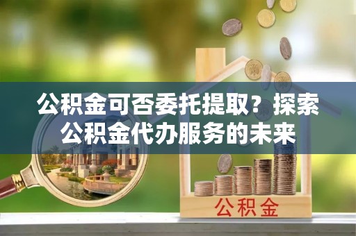 石阡公积金可否委托提取？探索公积金代办服务的未来