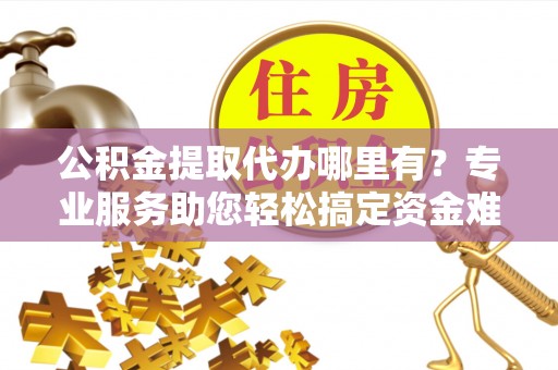 石阡公积金提取代办哪里有？专业服务助您轻松搞定资金难题