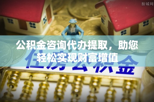石阡公积金咨询代办提取，助您轻松实现财富增值